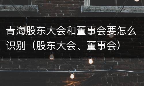 青海股东大会和董事会要怎么识别（股东大会、董事会）