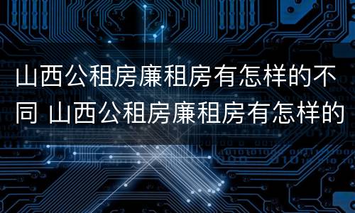 山西公租房廉租房有怎样的不同 山西公租房廉租房有怎样的不同呢