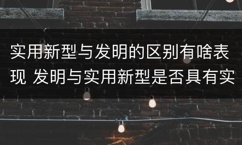 实用新型与发明的区别有啥表现 发明与实用新型是否具有实用性