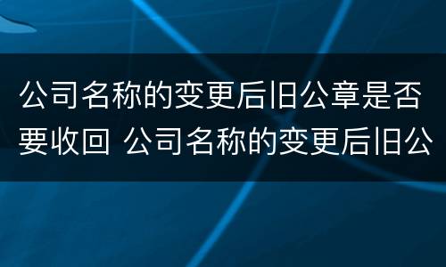 公司名称的变更后旧公章是否要收回 公司名称的变更后旧公章是否要收回来
