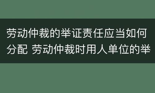 劳动仲裁的举证责任应当如何分配 劳动仲裁时用人单位的举证责任