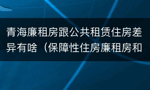 青海廉租房跟公共租赁住房差异有啥（保障性住房廉租房和公租房区别）