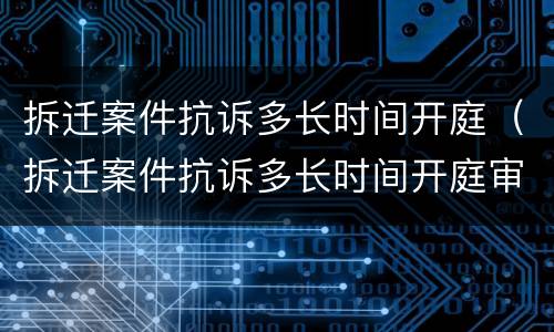 拆迁案件抗诉多长时间开庭（拆迁案件抗诉多长时间开庭审理）