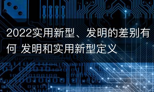 2022实用新型、发明的差别有何 发明和实用新型定义
