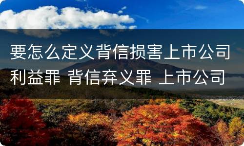 要怎么定义背信损害上市公司利益罪 背信弃义罪 上市公司