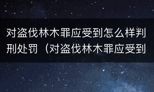 对盗伐林木罪应受到怎么样判刑处罚（对盗伐林木罪应受到怎么样判刑处罚呢）
