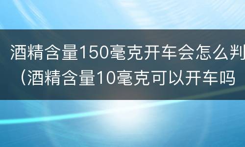酒精含量150毫克开车会怎么判（酒精含量10毫克可以开车吗）