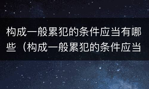 构成一般累犯的条件应当有哪些（构成一般累犯的条件应当有哪些内容）