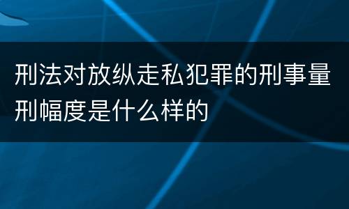 刑法对放纵走私犯罪的刑事量刑幅度是什么样的