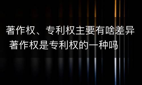 著作权、专利权主要有啥差异 著作权是专利权的一种吗