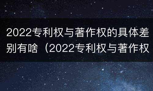 2022专利权与著作权的具体差别有啥（2022专利权与著作权的具体差别有啥意义）