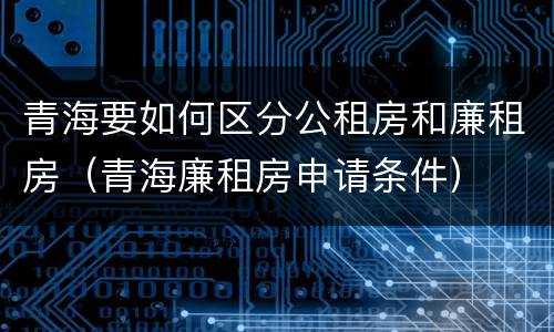 青海要如何区分公租房和廉租房（青海廉租房申请条件）