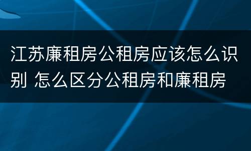 江苏廉租房公租房应该怎么识别 怎么区分公租房和廉租房