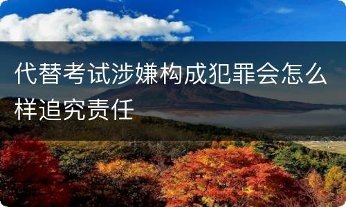 代替考试涉嫌构成犯罪会怎么样追究责任
