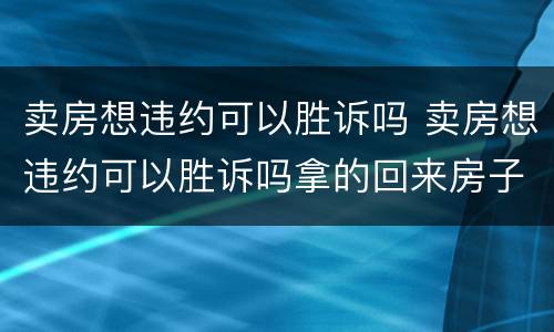 卖房想违约可以胜诉吗 卖房想违约可以胜诉吗拿的回来房子吗