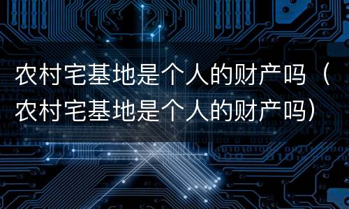 农村宅基地是个人的财产吗（农村宅基地是个人的财产吗）