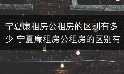 宁夏廉租房公租房的区别有多少 宁夏廉租房公租房的区别有多少年