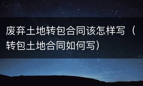 废弃土地转包合同该怎样写（转包土地合同如何写）