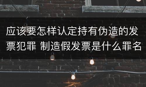 应该要怎样认定持有伪造的发票犯罪 制造假发票是什么罪名