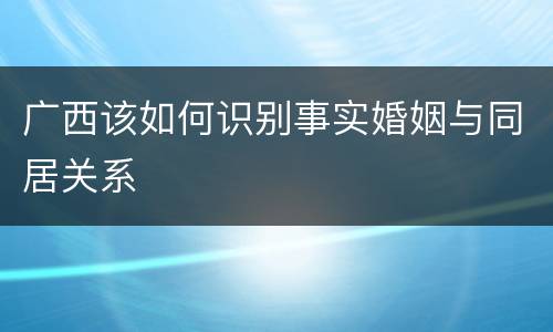 广西该如何识别事实婚姻与同居关系