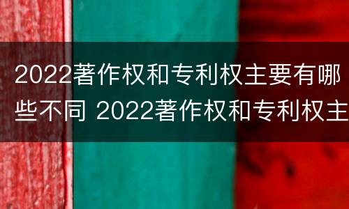 2022著作权和专利权主要有哪些不同 2022著作权和专利权主要有哪些不同点