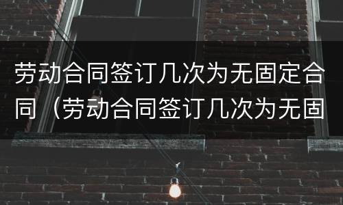 劳动合同签订几次为无固定合同（劳动合同签订几次为无固定合同）