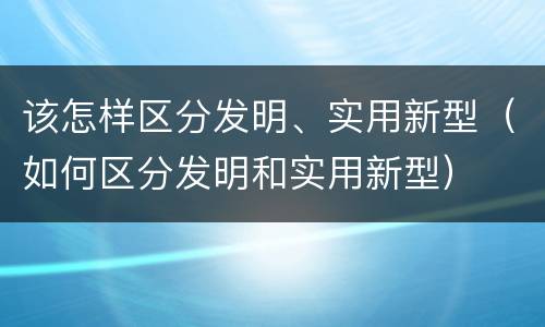 该怎样区分发明、实用新型（如何区分发明和实用新型）
