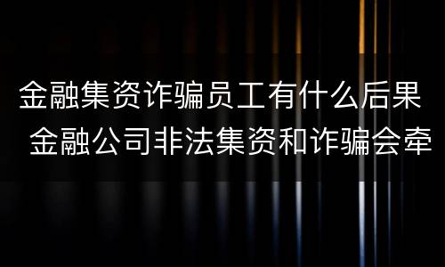 金融集资诈骗员工有什么后果 金融公司非法集资和诈骗会牵扯到员工吗?