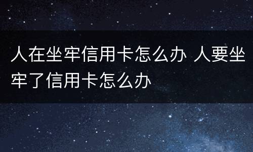 人在坐牢信用卡怎么办 人要坐牢了信用卡怎么办
