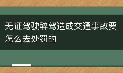 无证驾驶醉驾造成交通事故要怎么去处罚的