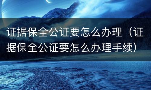 证据保全公证要怎么办理（证据保全公证要怎么办理手续）
