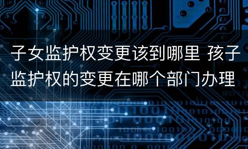 子女监护权变更该到哪里 孩子监护权的变更在哪个部门办理