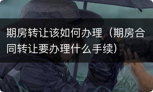 期房转让该如何办理（期房合同转让要办理什么手续）