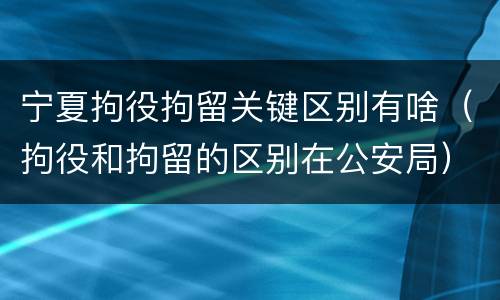 宁夏拘役拘留关键区别有啥（拘役和拘留的区别在公安局）