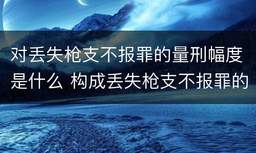 对丢失枪支不报罪的量刑幅度是什么 构成丢失枪支不报罪的是