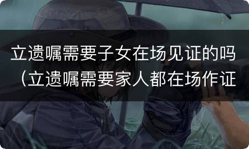 立遗嘱需要子女在场见证的吗（立遗嘱需要家人都在场作证吗）