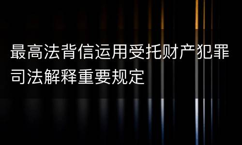 最高法背信运用受托财产犯罪司法解释重要规定