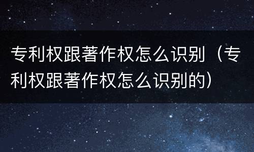 专利权跟著作权怎么识别（专利权跟著作权怎么识别的）