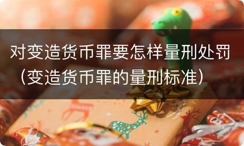 对变造货币罪要怎样量刑处罚（变造货币罪的量刑标准）