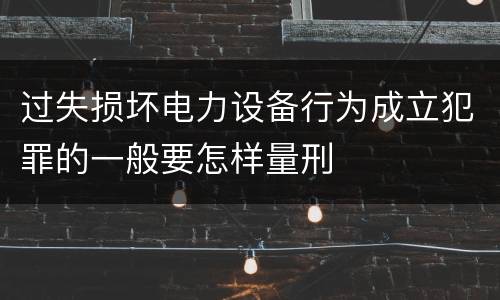 过失损坏电力设备行为成立犯罪的一般要怎样量刑
