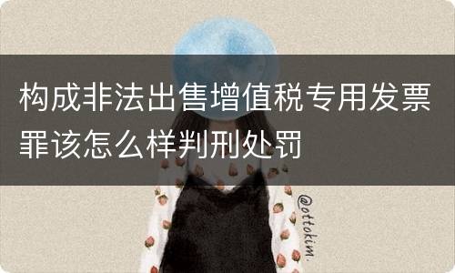 构成非法出售增值税专用发票罪该怎么样判刑处罚