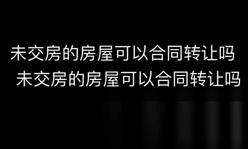 未交房的房屋可以合同转让吗 未交房的房屋可以合同转让吗合法吗