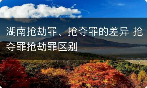 湖南抢劫罪、抢夺罪的差异 抢夺罪抢劫罪区别