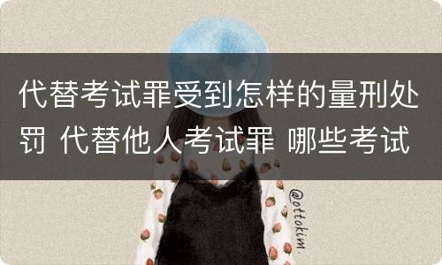 代替考试罪受到怎样的量刑处罚 代替他人考试罪 哪些考试
