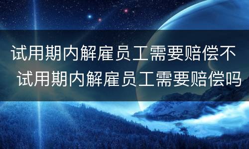 试用期内解雇员工需要赔偿不 试用期内解雇员工需要赔偿吗