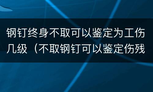 钢钉终身不取可以鉴定为工伤几级（不取钢钉可以鉴定伤残吗）