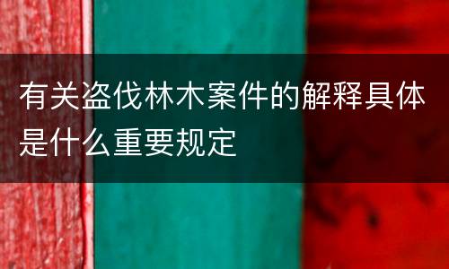 有关盗伐林木案件的解释具体是什么重要规定