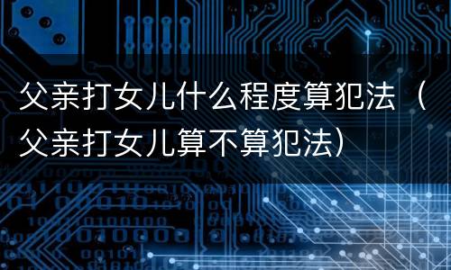 父亲打女儿什么程度算犯法（父亲打女儿算不算犯法）
