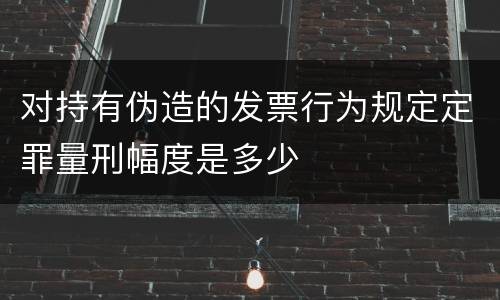 对持有伪造的发票行为规定定罪量刑幅度是多少