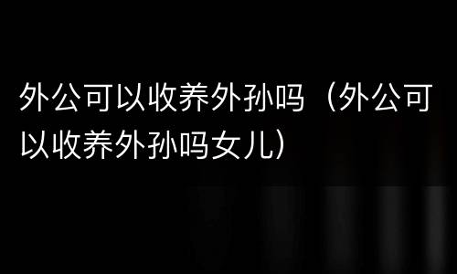 外公可以收养外孙吗（外公可以收养外孙吗女儿）